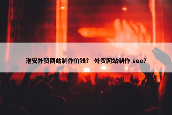 淮安外贸网站制作价钱？ 外贸网站制作 seo？