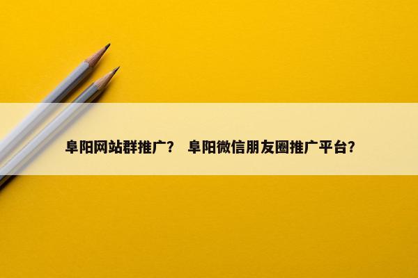 阜阳网站群推广？ 阜阳微信朋友圈推广平台？