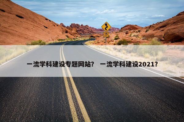 一流学科建设专题网站？ 一流学科建设2021？