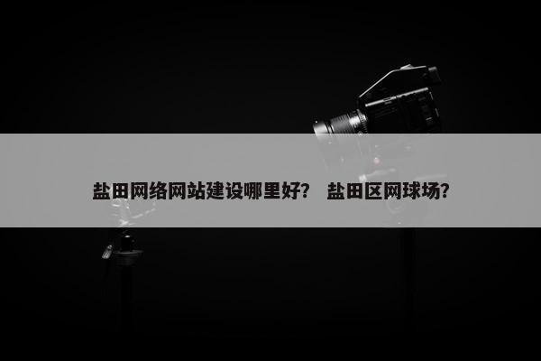 盐田网络网站建设哪里好？ 盐田区网球场？