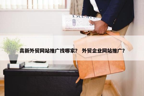 高新外贸网站推广找哪家？ 外贸企业网站推广？