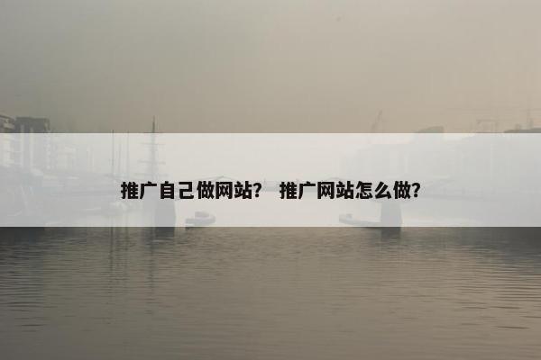 推广自己做网站？ 推广网站怎么做？