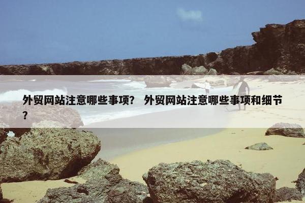 外贸网站注意哪些事项？ 外贸网站注意哪些事项和细节？