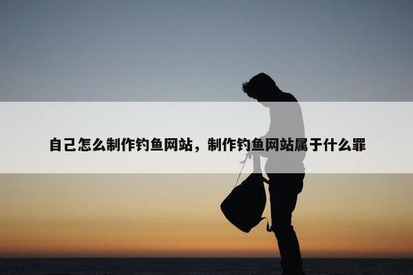 自己怎么制作钓鱼网站，制作钓鱼网站属于什么罪