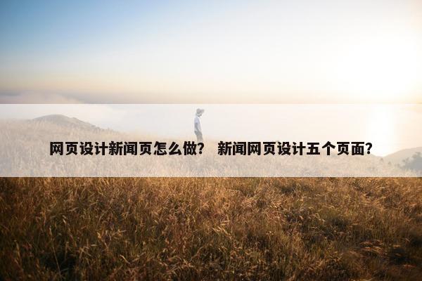 网页设计新闻页怎么做？ 新闻网页设计五个页面？