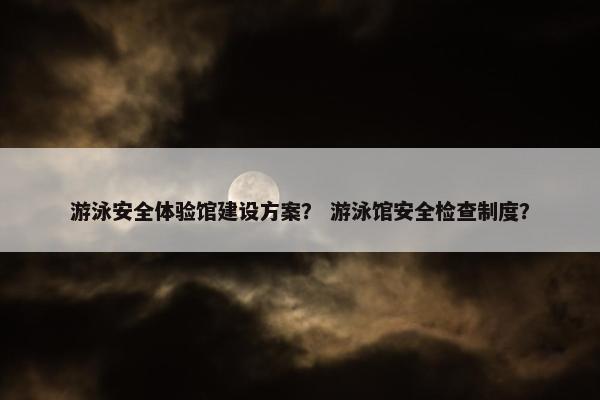 游泳安全体验馆建设方案？ 游泳馆安全检查制度？