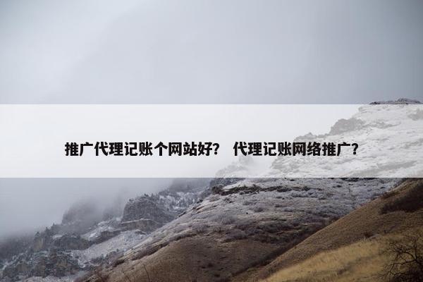 推广代理记账个网站好？ 代理记账网络推广？