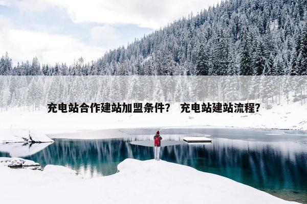 充电站合作建站加盟条件？ 充电站建站流程？