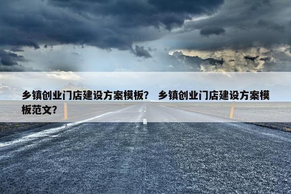 乡镇创业门店建设方案模板？ 乡镇创业门店建设方案模板范文？