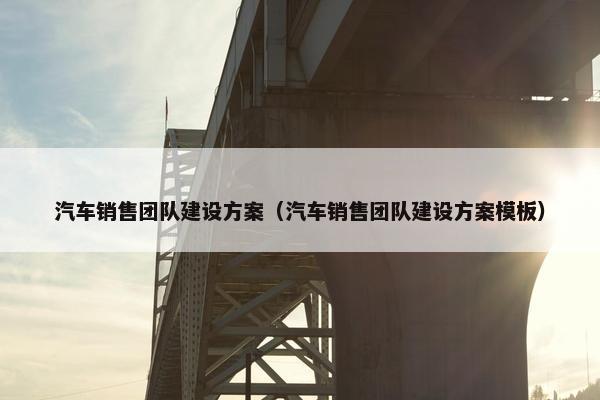 汽车销售团队建设方案（汽车销售团队建设方案模板）