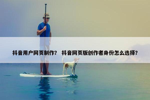 抖音用户网页制作？ 抖音网页版创作者身份怎么选择？