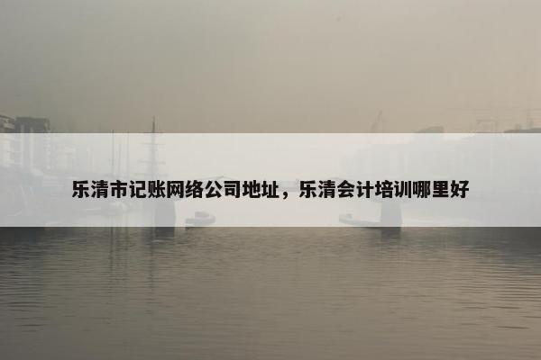 乐清市记账网络公司地址，乐清会计培训哪里好