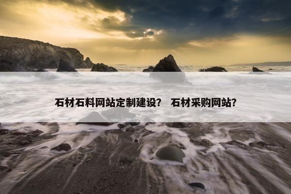 石材石料网站定制建设？ 石材采购网站？