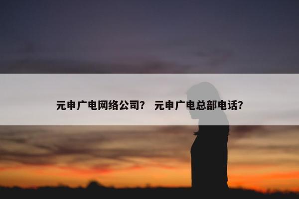 元申广电网络公司？ 元申广电总部电话？