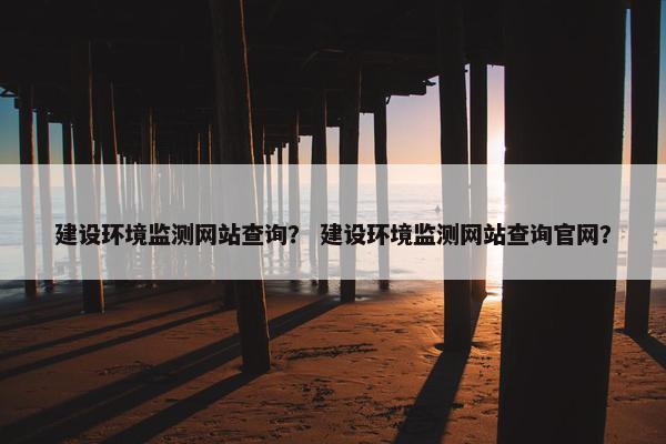 建设环境监测网站查询？ 建设环境监测网站查询官网？