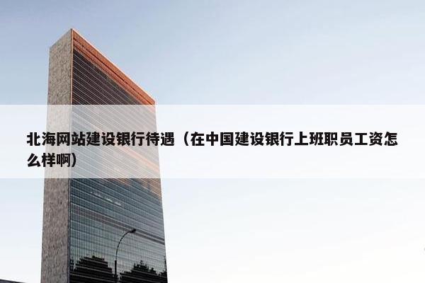 北海网站建设银行待遇（在中国建设银行上班职员工资怎么样啊）