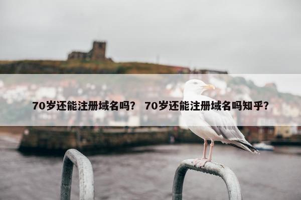 70岁还能注册域名吗？ 70岁还能注册域名吗知乎？