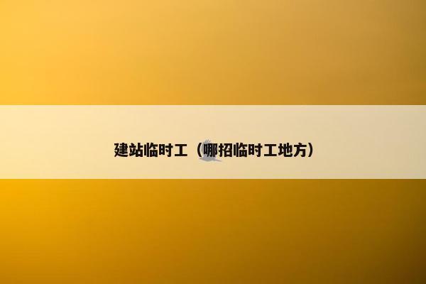 建站临时工（哪招临时工地方）