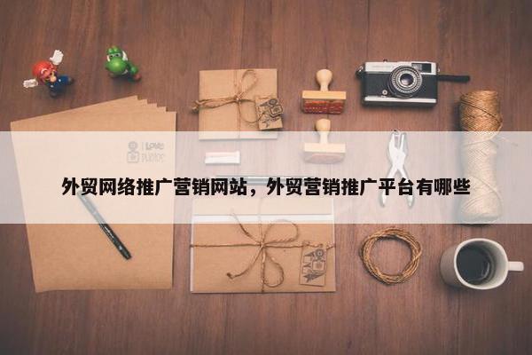 外贸网络推广营销网站，外贸营销推广平台有哪些