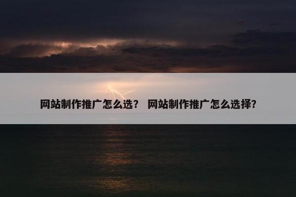 网站制作推广怎么选？ 网站制作推广怎么选择？