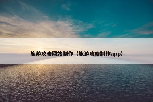 旅游攻略网站制作（旅游攻略制作app）