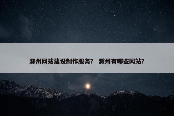 滁州网站建设制作服务？ 滁州有哪些网站？