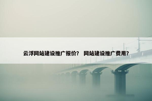 云浮网站建设推广报价？ 网站建设推广费用？
