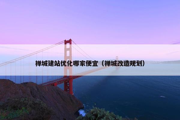 禅城建站优化哪家便宜（禅城改造规划）