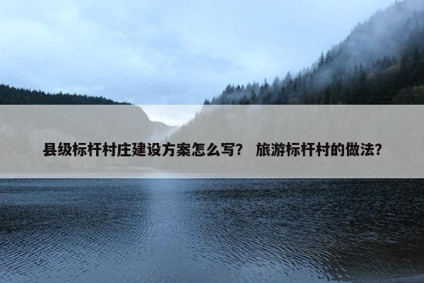 县级标杆村庄建设方案怎么写？ 旅游标杆村的做法？