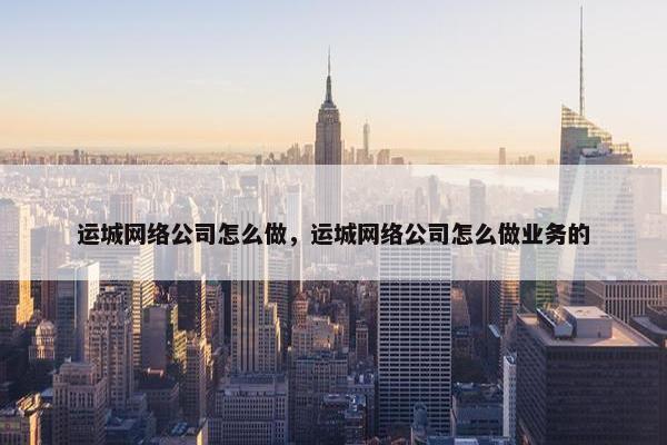 运城网络公司怎么做，运城网络公司怎么做业务的