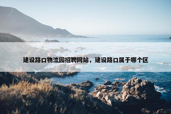 建设路口物流园招聘网站，建设路口属于哪个区