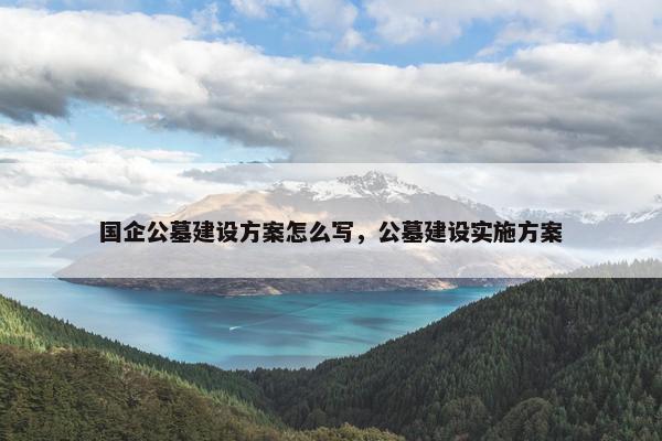 国企公墓建设方案怎么写，公墓建设实施方案