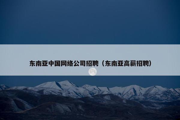 东南亚中国网络公司招聘（东南亚高薪招聘）