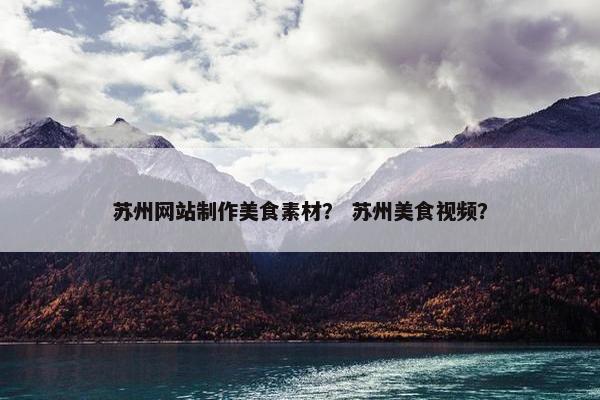 苏州网站制作美食素材？ 苏州美食视频？