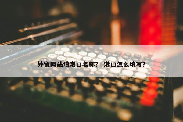 外贸网站填港口名称？ 港口怎么填写？