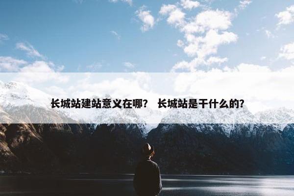 长城站建站意义在哪？ 长城站是干什么的？