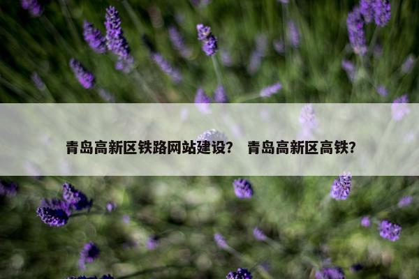 青岛高新区铁路网站建设？ 青岛高新区高铁？