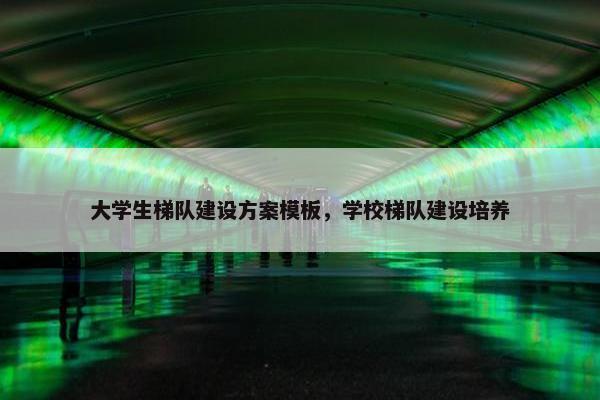 大学生梯队建设方案模板，学校梯队建设培养