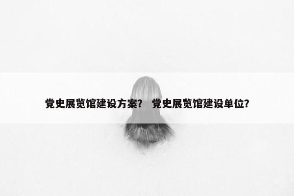 党史展览馆建设方案？ 党史展览馆建设单位？