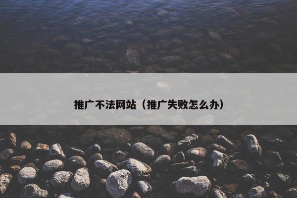推广不法网站（推广失败怎么办）