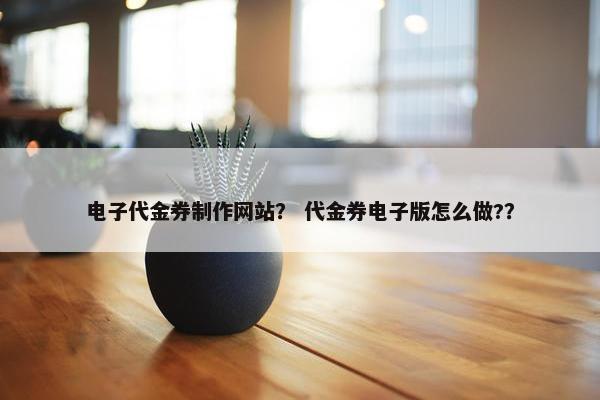 电子代金券制作网站？ 代金券电子版怎么做?？