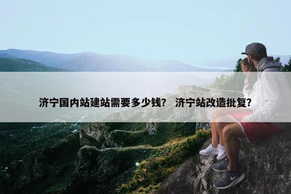 济宁国内站建站需要多少钱？ 济宁站改造批复？