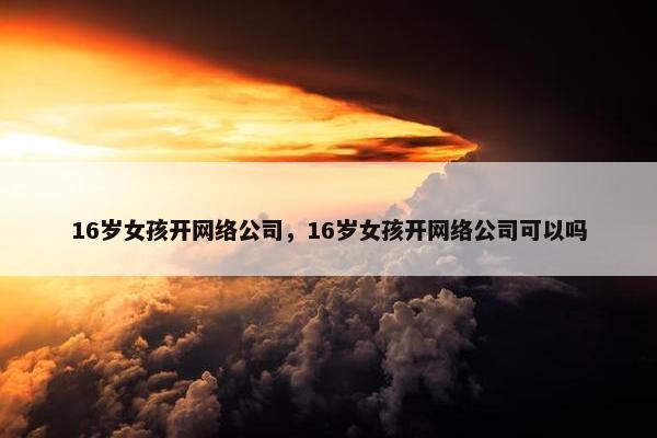 16岁女孩开网络公司，16岁女孩开网络公司可以吗