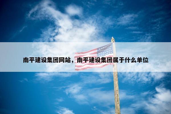 南平建设集团网站，南平建设集团属于什么单位