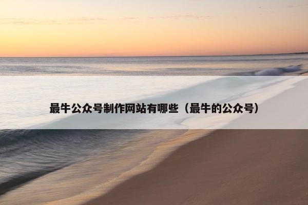 最牛公众号制作网站有哪些（最牛的公众号）
