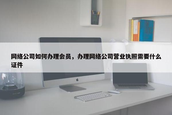 网络公司如何办理会员，办理网络公司营业执照需要什么证件