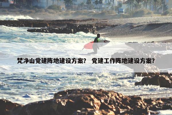 梵净山党建阵地建设方案？ 党建工作阵地建设方案？