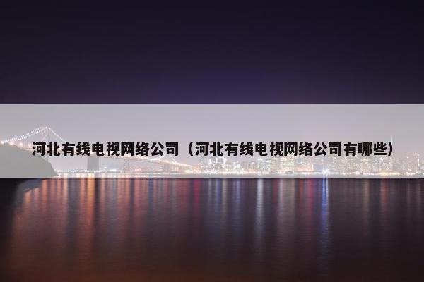 河北有线电视网络公司（河北有线电视网络公司有哪些）