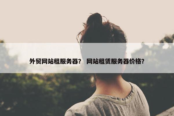 外贸网站租服务器？ 网站租赁服务器价格？