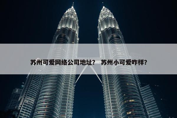 苏州可爱网络公司地址？ 苏州小可爱咋样？